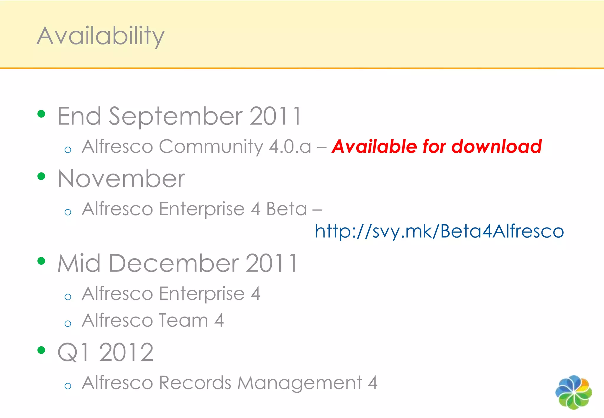 Availability


• End September 2011
  o   Alfresco Community 4.0.a – Available for download
• November
  o   Alfresco Enterprise 4 Beta –
                                 http://svy.mk/Beta4Alfresco
• Mid December 2011
  o   Alfresco Enterprise 4
  o   Alfresco Team 4
• Q1 2012
  o   Alfresco Records Management 4
 