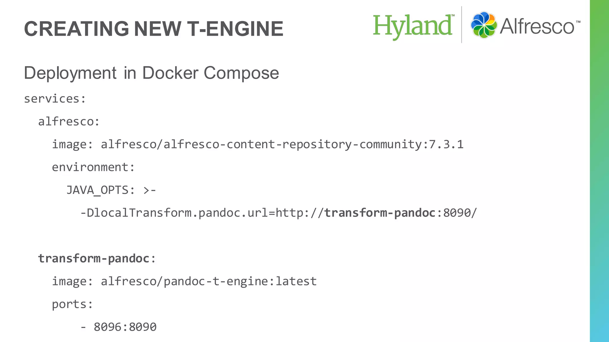 CREATING NEW T-ENGINE
Deployment in Docker Compose
services:
alfresco:
image: alfresco/alfresco-content-repository-community:7.3.1
environment:
JAVA_OPTS: >-
-DlocalTransform.pandoc.url=http://transform-pandoc:8090/
transform-pandoc:
image: alfresco/pandoc-t-engine:latest
ports:
- 8096:8090
 
