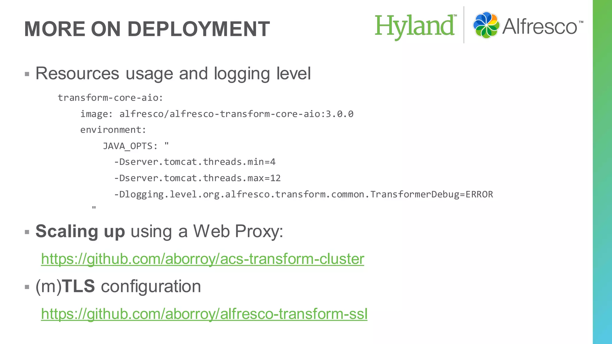 MORE ON DEPLOYMENT
▪ Resources usage and logging level
transform-core-aio:
image: alfresco/alfresco-transform-core-aio:3.0.0
environment:
JAVA_OPTS: "
-Dserver.tomcat.threads.min=4
-Dserver.tomcat.threads.max=12
-Dlogging.level.org.alfresco.transform.common.TransformerDebug=ERROR
"
▪ Scaling up using a Web Proxy:
https://github.com/aborroy/acs-transform-cluster
▪ (m)TLS configuration
https://github.com/aborroy/alfresco-transform-ssl
 