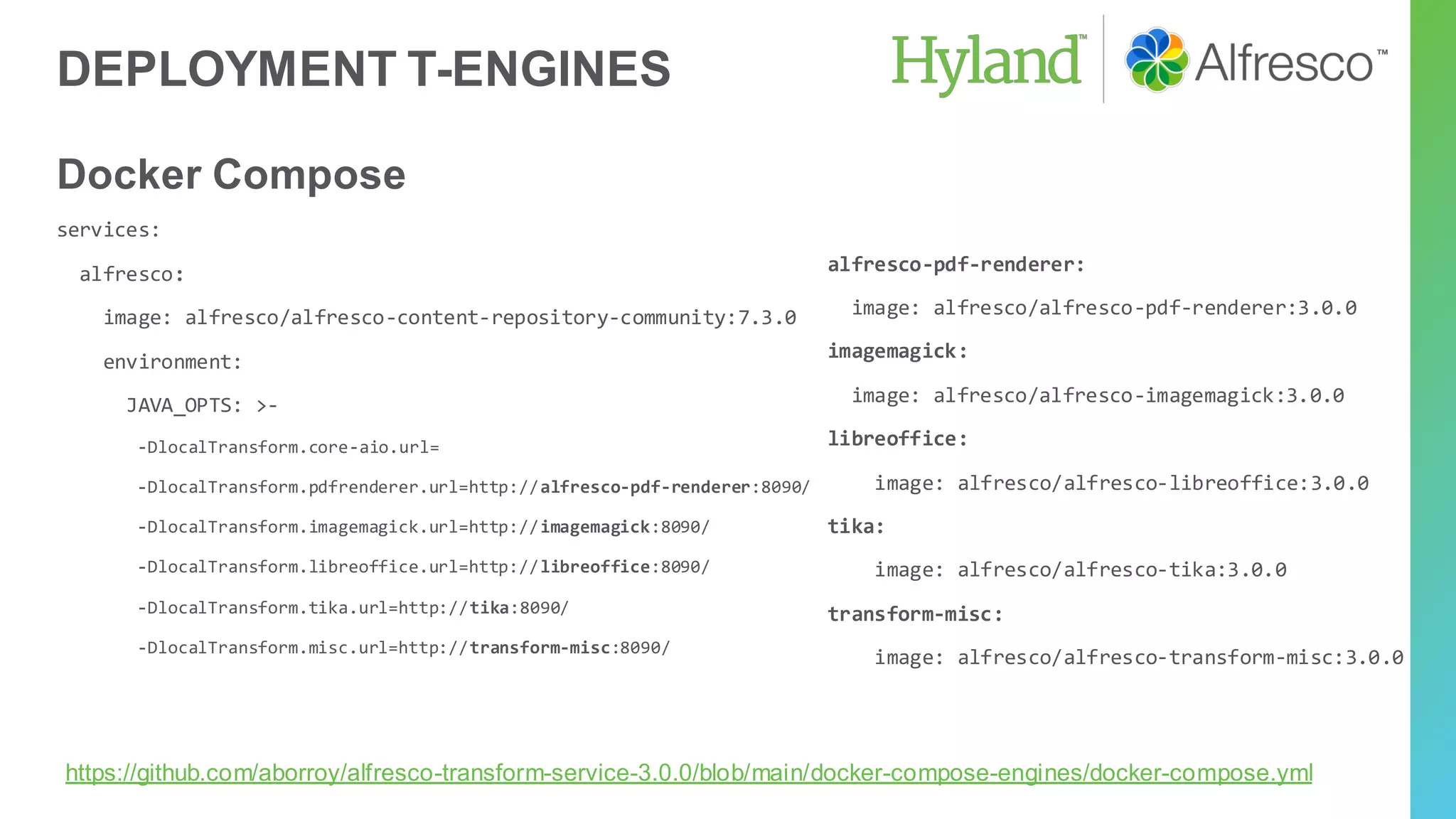DEPLOYMENT T-ENGINES
Docker Compose
services:
alfresco:
image: alfresco/alfresco-content-repository-community:7.3.0
environment:
JAVA_OPTS: >-
-DlocalTransform.core-aio.url=
-DlocalTransform.pdfrenderer.url=http://alfresco-pdf-renderer:8090/
-DlocalTransform.imagemagick.url=http://imagemagick:8090/
-DlocalTransform.libreoffice.url=http://libreoffice:8090/
-DlocalTransform.tika.url=http://tika:8090/
-DlocalTransform.misc.url=http://transform-misc:8090/
alfresco-pdf-renderer:
image: alfresco/alfresco-pdf-renderer:3.0.0
imagemagick:
image: alfresco/alfresco-imagemagick:3.0.0
libreoffice:
image: alfresco/alfresco-libreoffice:3.0.0
tika:
image: alfresco/alfresco-tika:3.0.0
transform-misc:
image: alfresco/alfresco-transform-misc:3.0.0
https://github.com/aborroy/alfresco-transform-service-3.0.0/blob/main/docker-compose-engines/docker-compose.yml
 