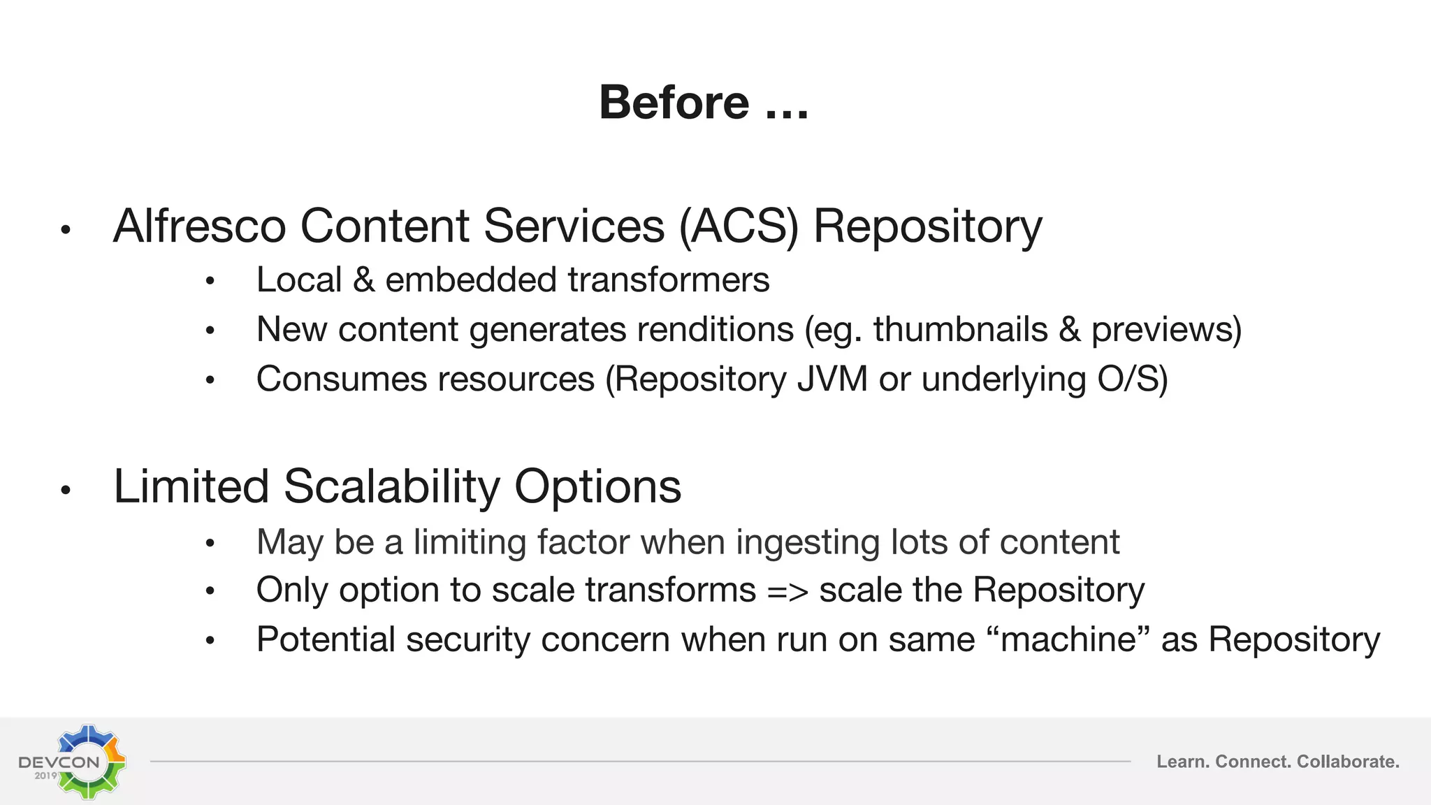 Learn. Connect. Collaborate. Before … • Alfresco Content Services (ACS) Repository • Local & embedded transformers • New content generates renditions (eg. thumbnails & previews) • Consumes resources (Repository JVM or underlying O/S) • Limited Scalability Options • May be a limiting factor when ingesting lots of content • Only option to scale transforms => scale the Repository • Potential security concern when run on same “machine” as Repository 