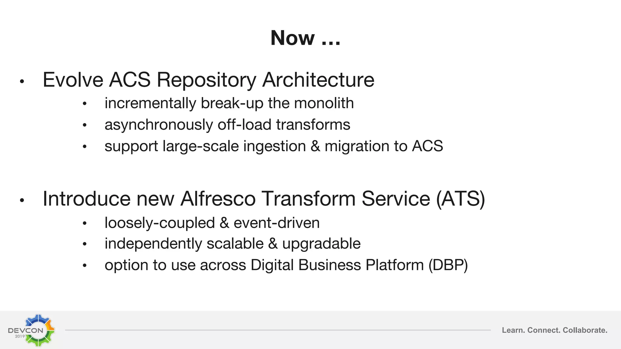 Learn. Connect. Collaborate. Now … • Evolve ACS Repository Architecture • incrementally break-up the monolith • asynchronously off-load transforms • support large-scale ingestion & migration to ACS • Introduce new Alfresco Transform Service (ATS) • loosely-coupled & event-driven • independently scalable & upgradable • option to use across Digital Business Platform (DBP) 