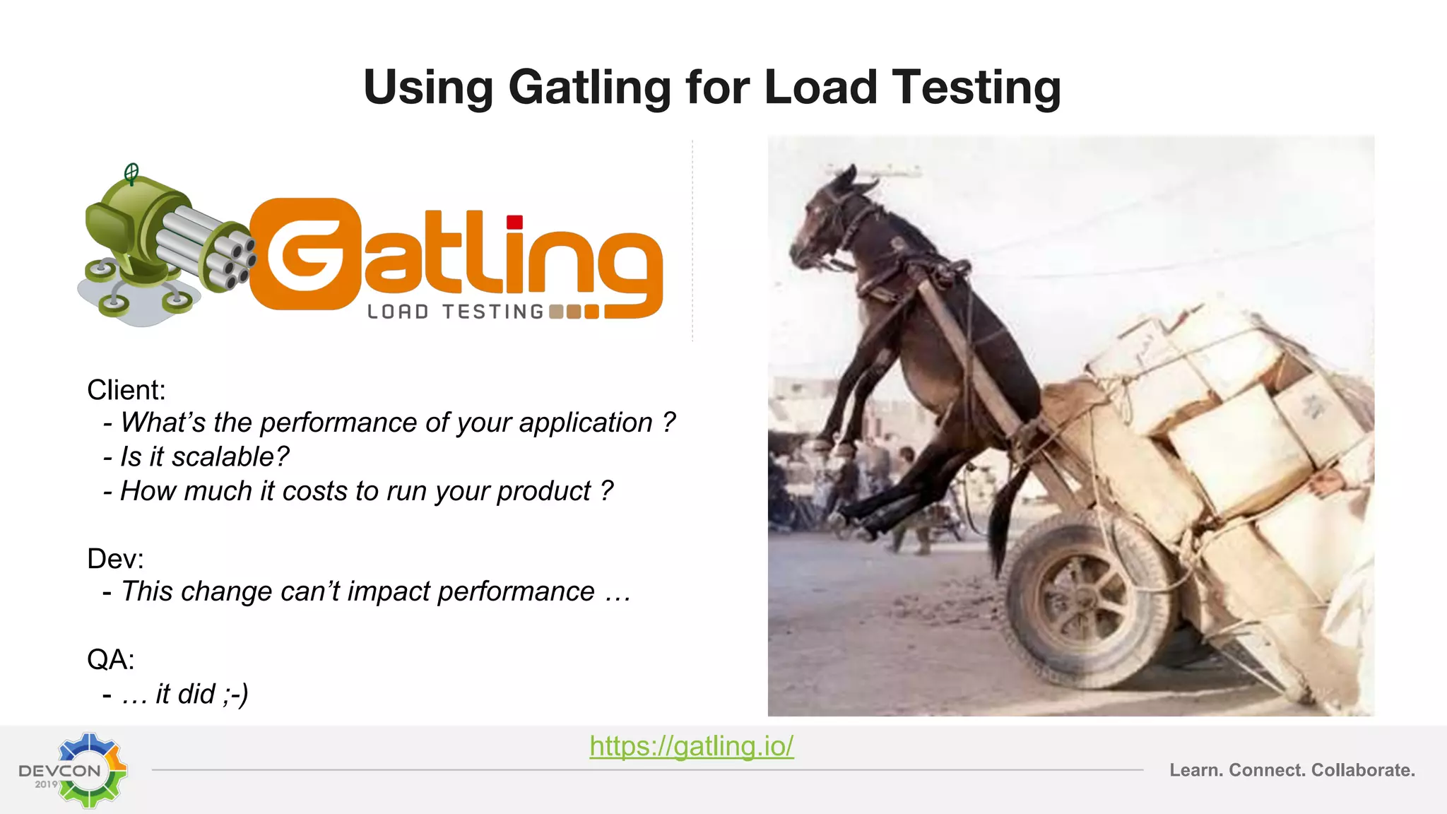 Learn. Connect. Collaborate. Using Gatling for Load Testing Client: - What’s the performance of your application ? - Is it scalable? - How much it costs to run your product ? Dev: - This change can’t impact performance … QA: - … it did ;-) https://gatling.io/ 