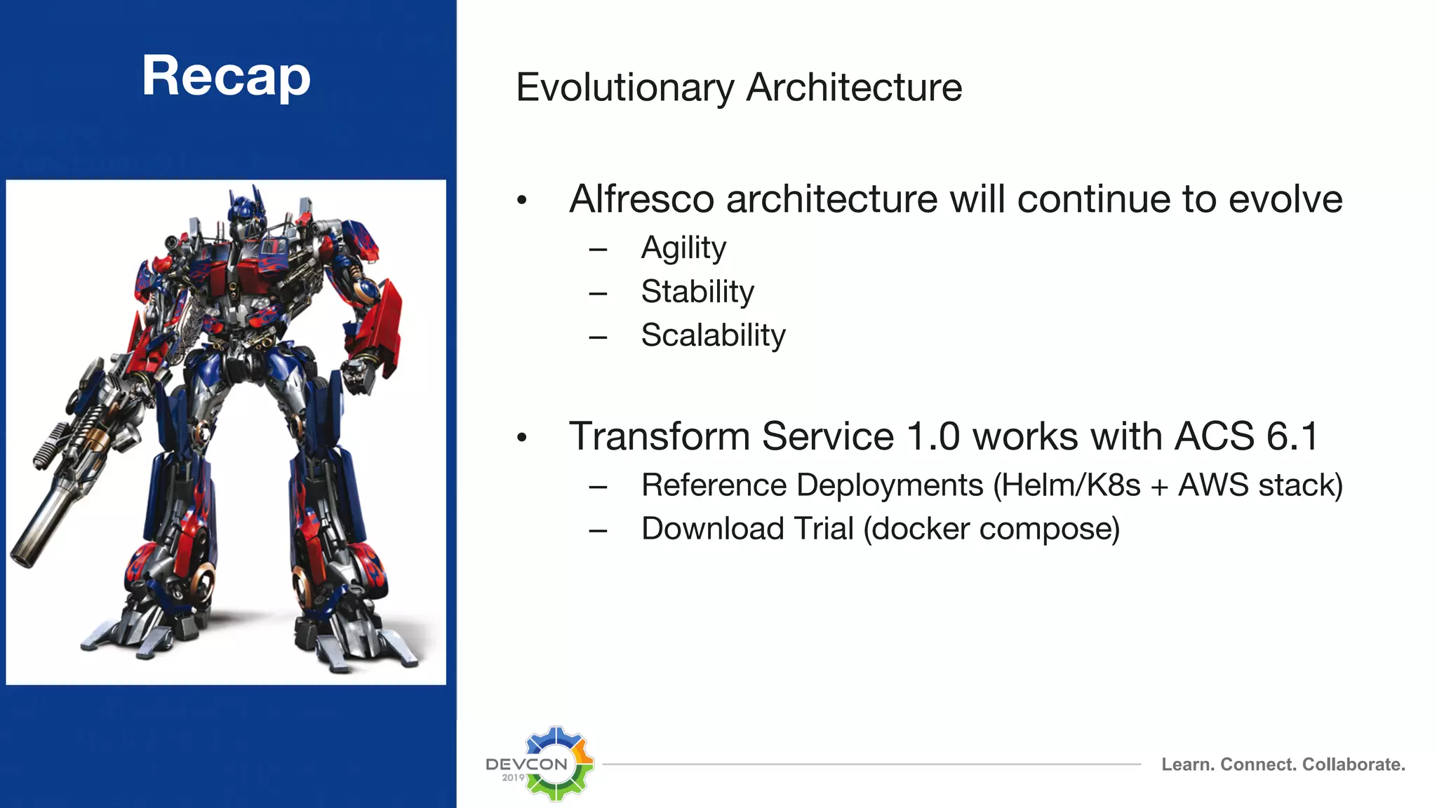 Learn. Connect. Collaborate. Recap Evolutionary Architecture • Alfresco architecture will continue to evolve – Agility – Stability – Scalability • Transform Service 1.0 works with ACS 6.1 – Reference Deployments (Helm/K8s + AWS stack) – Download Trial (docker compose) 