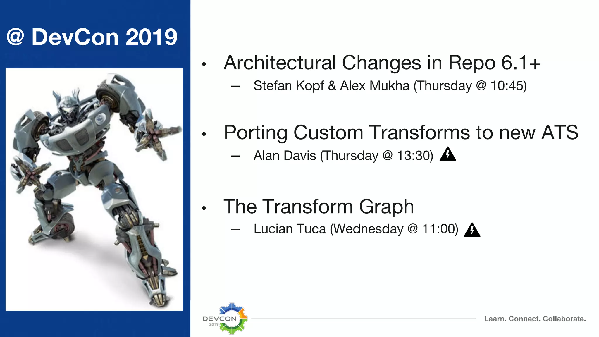 Learn. Connect. Collaborate. @ DevCon 2019 • Architectural Changes in Repo 6.1+ – Stefan Kopf & Alex Mukha (Thursday @ 10:45) • Porting Custom Transforms to new ATS – Alan Davis (Thursday @ 13:30) • The Transform Graph – Lucian Tuca (Wednesday @ 11:00) 