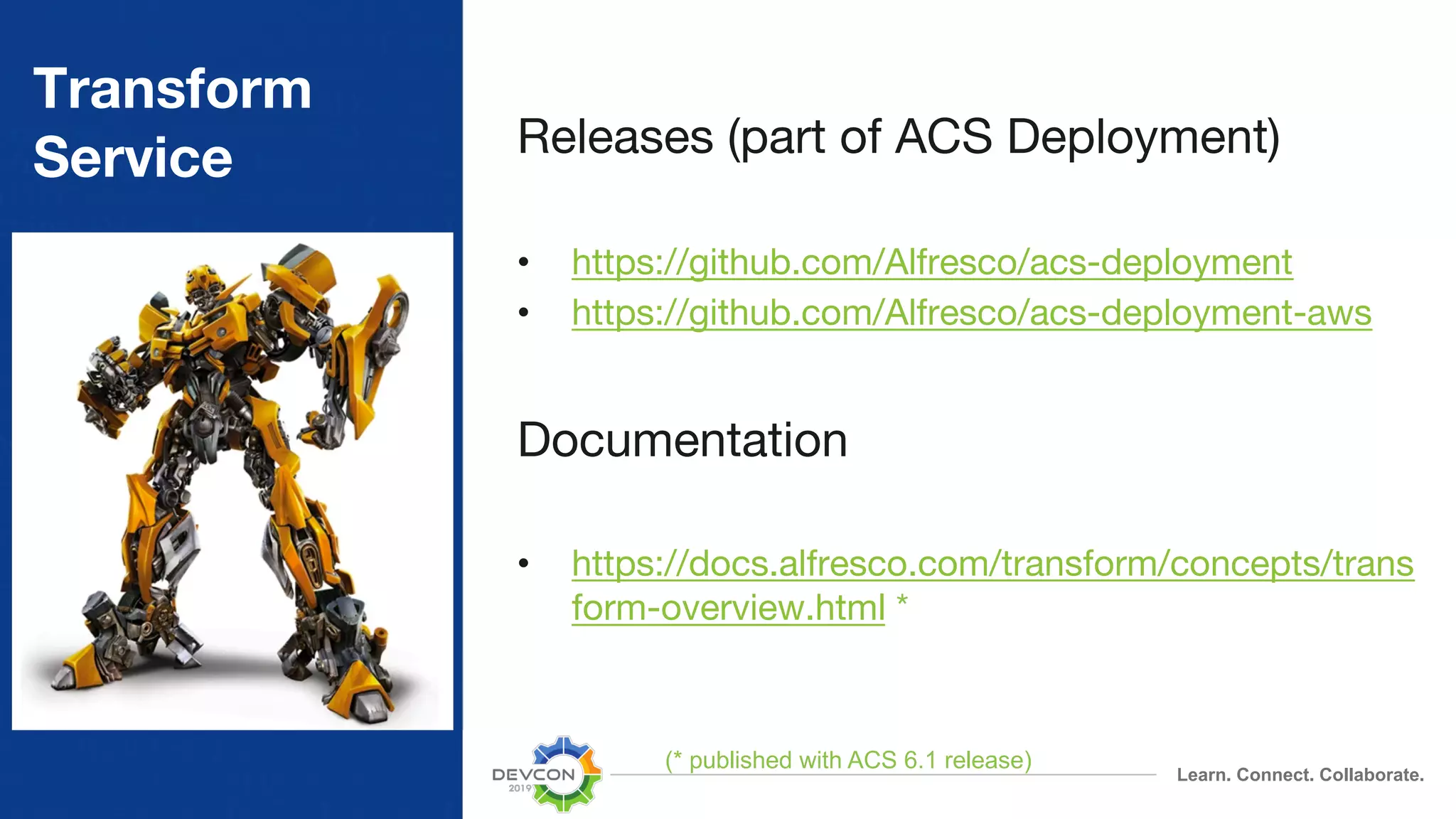 Learn. Connect. Collaborate. Transform Service Releases (part of ACS Deployment) • https://github.com/Alfresco/acs-deployment • https://github.com/Alfresco/acs-deployment-aws Documentation • https://docs.alfresco.com/transform/concepts/trans form-overview.html * (* published with ACS 6.1 release) 