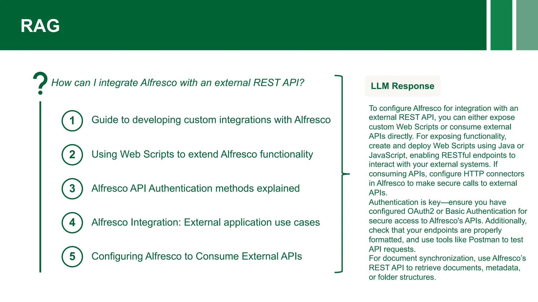 RAG
How can I integrate Alfresco with an external REST API?
1
2
3
4
5
Guide to developing custom integrations with Alfresco
Using Web Scripts to extend Alfresco functionality
Alfresco API Authentication methods explained
Alfresco Integration: External application use cases
Configuring Alfresco to Consume External APIs
LLM Response
To configure Alfresco for integration with an
external REST API, you can either expose
custom Web Scripts or consume external
APIs directly. For exposing functionality,
create and deploy Web Scripts using Java or
JavaScript, enabling RESTful endpoints to
interact with your external systems. If
consuming APIs, configure HTTP connectors
in Alfresco to make secure calls to external
APIs.
Authentication is key—ensure you have
configured OAuth2 or Basic Authentication for
secure access to Alfresco's APIs. Additionally,
check that your endpoints are properly
formatted, and use tools like Postman to test
API requests.
For document synchronization, use Alfresco’s
REST API to retrieve documents, metadata,
or folder structures.
 