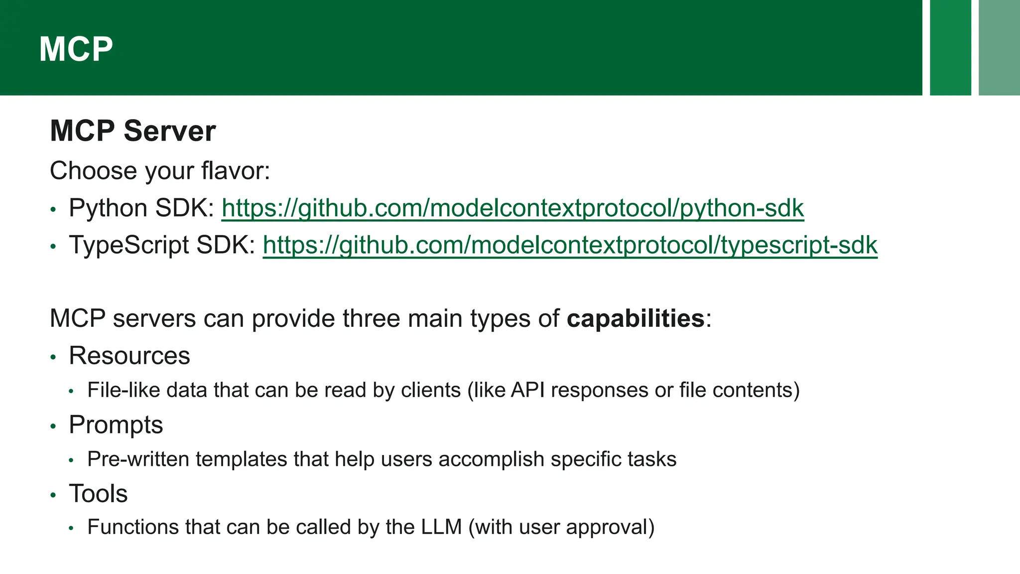 MCP Server
Choose your flavor:
• Python SDK: https://github.com/modelcontextprotocol/python-sdk
• TypeScript SDK: https://github.com/modelcontextprotocol/typescript-sdk
MCP servers can provide three main types of capabilities:
• Resources
• File-like data that can be read by clients (like API responses or file contents)
• Prompts
• Pre-written templates that help users accomplish specific tasks
• Tools
• Functions that can be called by the LLM (with user approval)
MCP
 