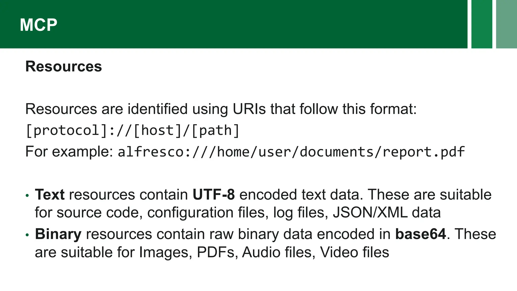 Resources
Resources are identified using URIs that follow this format:
[protocol]://[host]/[path]
For example: alfresco:///home/user/documents/report.pdf
• Text resources contain UTF-8 encoded text data. These are suitable
for source code, configuration files, log files, JSON/XML data
• Binary resources contain raw binary data encoded in base64. These
are suitable for Images, PDFs, Audio files, Video files
MCP
 