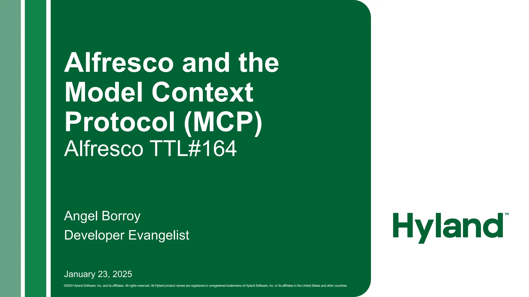 January 23, 2025
©2024 Hyland Software, Inc. and its affiliates. All rights reserved. All Hyland product names are registered or unregistered trademarks of Hyland Software, Inc. or its affiliates in the United States and other countries.
Alfresco and the
Model Context
Protocol (MCP)
Alfresco TTL#164
Angel Borroy
Developer Evangelist
 