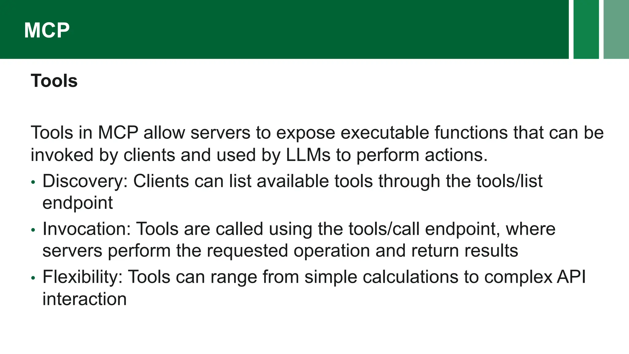 Tools
Tools in MCP allow servers to expose executable functions that can be
invoked by clients and used by LLMs to perform actions.
• Discovery: Clients can list available tools through the tools/list
endpoint
• Invocation: Tools are called using the tools/call endpoint, where
servers perform the requested operation and return results
• Flexibility: Tools can range from simple calculations to complex API
interaction
MCP
 