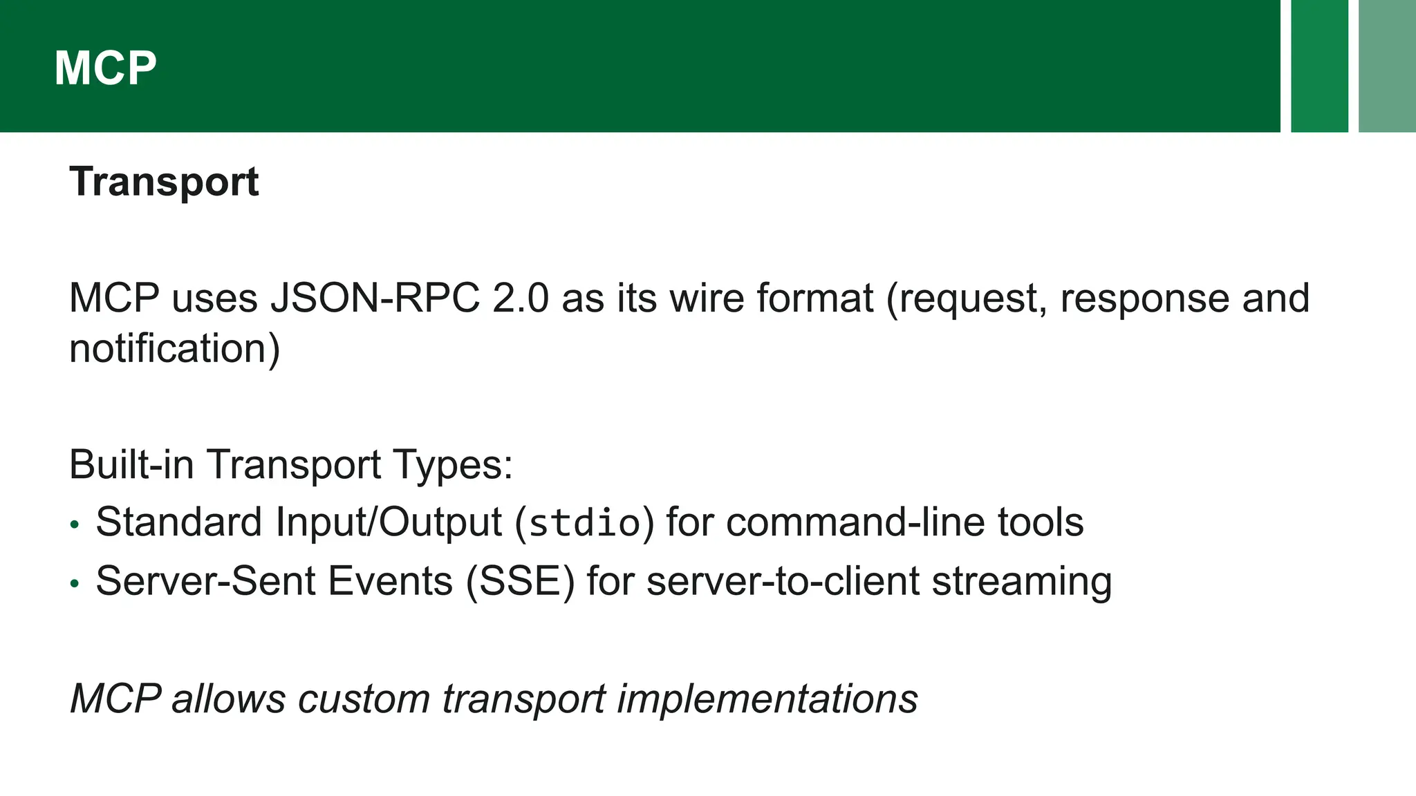 Transport
MCP uses JSON-RPC 2.0 as its wire format (request, response and
notification)
Built-in Transport Types:
• Standard Input/Output (stdio) for command-line tools
• Server-Sent Events (SSE) for server-to-client streaming
MCP allows custom transport implementations
MCP
 