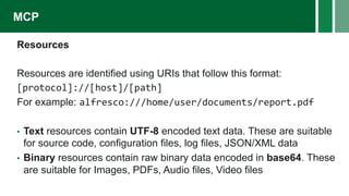 Resources
Resources are identified using URIs that follow this format:
[protocol]://[host]/[path]
For example: alfresco:///home/user/documents/report.pdf
• Text resources contain UTF-8 encoded text data. These are suitable
for source code, configuration files, log files, JSON/XML data
• Binary resources contain raw binary data encoded in base64. These
are suitable for Images, PDFs, Audio files, Video files
MCP
 