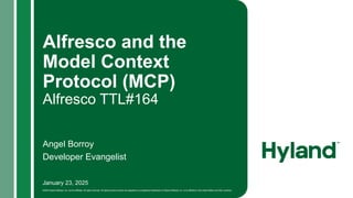 January 23, 2025
©2024 Hyland Software, Inc. and its affiliates. All rights reserved. All Hyland product names are registered or unregistered trademarks of Hyland Software, Inc. or its affiliates in the United States and other countries.
Alfresco and the
Model Context
Protocol (MCP)
Alfresco TTL#164
Angel Borroy
Developer Evangelist
 