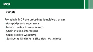 Prompts
Prompts in MCP are predefined templates that can:
• Accept dynamic arguments
• Include context from resources
• Chain multiple interactions
• Guide specific workflows
• Surface as UI elements (like slash commands)
MCP
 