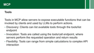 Tools
Tools in MCP allow servers to expose executable functions that can be
invoked by clients and used by LLMs to perform actions.
• Discovery: Clients can list available tools through the tools/list
endpoint
• Invocation: Tools are called using the tools/call endpoint, where
servers perform the requested operation and return results
• Flexibility: Tools can range from simple calculations to complex API
interaction
MCP
 