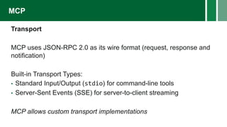 Transport
MCP uses JSON-RPC 2.0 as its wire format (request, response and
notification)
Built-in Transport Types:
• Standard Input/Output (stdio) for command-line tools
• Server-Sent Events (SSE) for server-to-client streaming
MCP allows custom transport implementations
MCP
 