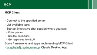 MCP Client
• Connect to the specified server
• List available tools
• Start an interactive chat session where you can:
• Enter queries
• See tool executions
• Get responses from LLM
Some frameworks and apps implementing MCP Client:
• langchain4j, spring-ai-mcp, Claude Desktop App
MCP
 