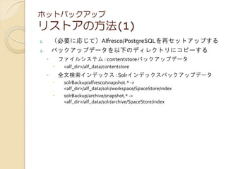 ホットバックアップ
リストアの方法(1)
1. （必要に応じて）Alfresco/PostgreSQLを再セットアップする
2. バックアップデータを以下のディレクトリにコピーする
◦ ファイルシステム : contentstoreバックアップデータ
 <alf_dir>/alf_data/contentstore
◦ 全文検索インデックス : Solrインデックスバックアップデータ
 solrBackup/alfresco/snapshot.* ->
<alf_dir>/alf_data/solr/workspace/SpaceStore/index
 solrBackup/archive/snapshot.* ->
<alf_dir>/alf_data/solr/archive/SpaceStore/index
 