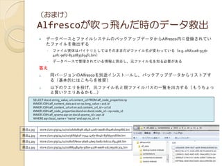 （おまけ）
Alfrescoが吹っ飛んだ時のデータ救出
 データベースとファイルシステムのバックアップデータからAlfresco内に登録されてい
たファイルを救出する
◦ ファイル実体はバイナリとしてはそのままだがファイル名が変わっている（e.g. 0f6f21e8-937b-
40fc-9efd-832d835634fc.bin）
◦ データベースで管理されている情報と突合し、元ファイル名を知る必要がある
答え
1. 同バージョンのAlfrescoを別途インストールし、バックアップデータからリストアす
る（基本的にはこちらを推奨）
2. 以下のクエリを投げ、元ファイル名と現ファイルパスの一覧を出力する（もうちょっ
と賢いクエリあるかも…）
SELECT docid.string_value, url.content_urlFROM alf_node_propertiesnp
INNER JOIN alf_content_dataacd on np.long_value = acd.id
INNER JOIN alf_content_urlurl on acd.content_url_id= url.id
INNER JOIN alf_node_propertiesdocid on docid.node_id = np.node_id
INNER JOIN alf_qnameaqn on docid.qname_id= aqn.id
WHERE aqn.local_name= "name" and aqn.ns_id= 6
商品1.jpg store://2013/9/24/11/10/2d0bd698-2846-40d7-aa08-db4e62b09d66.bin
商品4.jpg store://2013/9/24/11/10/36fd9b2f-0744-4767-804b-83fd97716fde.bin
商品5.jpg store://2013/9/24/11/10/60f7fe0a-36a8-46e5-ba82-bdc112f94366.bin
商品2.jpg store://2013/9/24/11/10/685484d9-3dba-4178-aa08-1dc7e926c3c4.bin
 