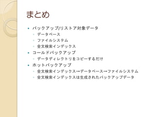 まとめ
 バックアップ/リストア対象データ
◦ データベース
◦ ファイルシステム
◦ 全文検索インデックス
 コールドバックアップ
◦ データディレクトリをコピーするだけ
 ホットバックアップ
◦ 全文検索インデックス→データベース→ファイルシステム
◦ 全文検索インデックスは生成されたバックアップデータ
 