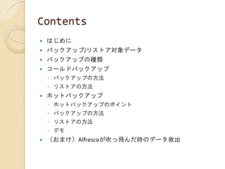 Contents
 はじめに
 バックアップ/リストア対象データ
 バックアップの種類
 コールドバックアップ
◦ バックアップの方法
◦ リストアの方法
 ホットバックアップ
◦ ホットバックアップのポイント
◦ バックアップの方法
◦ リストアの方法
◦ デモ
 （おまけ）Alfrescoが吹っ飛んだ時のデータ救出
 