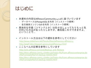 はじめに
 本資料の内容はAlfrescoCommunity 4.2.dに基づいています
◦ データベースはPostgreSQLを利用（インストーラ標準）
◦ 全文検索エンジンSolrを利用（インストーラ標準）
 具体的な手順（コマンドとか）は色々はしょってたりもっと気
の利いた方法があったりしますが、最低限これでできますよ、
ということで…
 インストール方法は以下の資料を参考にしてください
http://www.slideshare.net/TasukuOtani/alfresco15-alfresco-4
http://aegif-labo.blogspot.jp/2012/03/alfresco40.html
 ここらへんの記事を参考にしています
http://wiki.alfresco.com/wiki/Backup_and_Restore
http://docs.alfresco.com/4.2/index.jsp?topic=%2Fcom.alfresco.enterprise.do
c%2Fconcepts%2Fch-backup-restore.html
http://docs.alfresco.com/4.2/index.jsp?topic=%2Fcom.alfresco.enterprise.do
c%2Fconcepts%2Fch-backup-restore.html
 