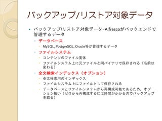 バックアップ/リストア対象データ
 バックアップ/リストア対象データ=Alfrescoがバックエンドで
管理するデータ
◦ データベース
 MySQL, PostgreSQL, Oracle等が管理するデータ
◦ ファイルシステム
 コンテンツのファイル実体
 ファイルシステム上に元ファイルと同バイナリで保存される（名前は
変わる）
◦ 全文検索インデックス（オプション）
 全文検索用のインデックス
 ファイルシステム上にファイルとして保存される
 データベースとファイルシステムから再構成可能であるため、オプ
ション扱い（ゼロから再構成するには時間がかかるのでバックアップ
を取る）
 