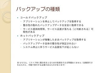 バックアップの種類
 コールドバックアップ
◦ アプリケーションを停止してバックアップを取得する
◦ 整合性の取れたバックアップデータを安全に取得できる
◦ サービス提供時間等、サービス品質が落ちる（と判断される）可
能性がある
 ホットバックアップ
◦ アプリケーションが稼働したままバックアップを取得する
◦ バックアップデータ自体の整合性が保証されない
◦ システム停止に伴うサービス品質低下が起こらない
※ もちろん、リストア時に整合性をとるための処理を行えば問題ありません（自動実行さ
れるものと、手動で実行する必要のあるものがあります）
 