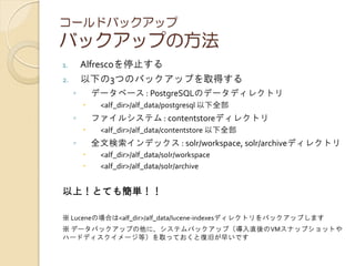 コールドバックアップ
バックアップの方法
1. Alfrescoを停止する
2. 以下の3つのバックアップを取得する
◦ データベース : PostgreSQLのデータディレクトリ
 <alf_dir>/alf_data/postgresql 以下全部
◦ ファイルシステム : contentstoreディレクトリ
 <alf_dir>/alf_data/contentstore 以下全部
◦ 全文検索インデックス : solr/workspace, solr/archiveディレクトリ
 <alf_dir>/alf_data/solr/workspace
 <alf_dir>/alf_data/solr/archive
以上！とても簡単！！
※ Luceneの場合は<alf_dir>/alf_data/lucene-indexesディレクトリをバックアップします
※ データバックアップの他に、システムバックアップ（導入直後のVMスナップショットや
ハードディスクイメージ等）を取っておくと復旧が早いです
 