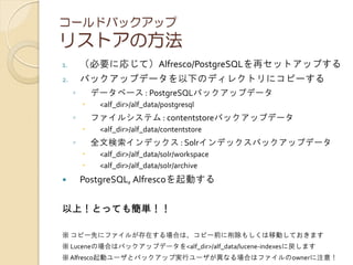 コールドバックアップ
リストアの方法
1. （必要に応じて）Alfresco/PostgreSQLを再セットアップする
2. バックアップデータを以下のディレクトリにコピーする
◦ データベース : PostgreSQLバックアップデータ
 <alf_dir>/alf_data/postgresql
◦ ファイルシステム : contentstoreバックアップデータ
 <alf_dir>/alf_data/contentstore
◦ 全文検索インデックス : Solrインデックスバックアップデータ
 <alf_dir>/alf_data/solr/workspace
 <alf_dir>/alf_data/solr/archive
 PostgreSQL, Alfrescoを起動する
以上！とっても簡単！！
※ コピー先にファイルが存在する場合は、コピー前に削除もしくは移動しておきます
※ Luceneの場合はバックアップデータを<alf_dir>/alf_data/lucene-indexesに戻します
※ Alfresco起動ユーザとバックアップ実行ユーザが異なる場合はファイルのownerに注意！
 