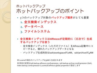 ホットバックアップ
ホットバックアップのポイント
 3つのバックアップ対象のバックアップ順序がとても重要
1. 全文検索インデックス
2. データベース
3. ファイルシステム
 全文検索インデックスはAlfrescoが定期的に（日次で）生成
するバックアップを使う
◦ 全文検索インデックス（=ただのファイル）をAlfresco起動中にコ
ピーすると、壊れたバックアップデータとなる
◦ バックアップ生成時刻はsolr/workspaceが2AM、solr/archiveが4AM
※ Luceneの場合のバックアップは3AMに生成されます
※ 時刻の変更はsolr.backup.alfresco.cronExpression, solr.backup.archive.cronExpression (Solr)、
index.backup.cronExpression (Lucene)をalfresco-global.propertiesで設定します
 