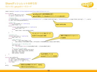 Shareダッシュレットの作り方
ロジック( .get.js)のソースコード

<import resource="classpath:/alfresco/templates/org/alfresco/import/alfresco-util.js">

function main(){
	      var s = new XML(config.script);                 ■.config.xmlから設定情報読み取り
	      var userid = context.user.id;
	
                                                       ■Surfが提供しているbuilt-inオブジェクトから読み取り
	      //documents API
	      var documentsAPIUrl = "/slingshot/doclib/doclist/documents/site/" + s.target.siteid.toString() + "/documentLibrary/" + s.target.folder.toString() + "/" + userid;
	      var data = doclistAPI(documentsAPIUrl);

	     //folder info
	     if(typeof data.metadata === "undefined"){
	     	      model.folder = {};                                                                    REST APIのURL
	     }else{
	     	      if(typeof data.metadata.parent === "undefined"){
	     	      	      model.folder = {};
	     	      }else{
	     	      	      model.folder = data.metadata.parent;
	     	      }
	     }
	                                                    プレゼンテーション用にデータ
	     //documents info
	     if(typeof data.items === "undefined"){         を渡すためmodelに格納                                            標準で用意されているメソッ
	     	      model.items = [];
	     }else{                                                                                                  ドを使用
	     	      //date conversion
	     	      for(i=0; i < data.items.length; i++){
	     	      	      data.items[i].formattedModifiedOn = AlfrescoUtil.fromISO8601(data.items[i].modifiedOn);
	     	      }
	     	      //sorting by date in descending order
	     	      data.items.sort(
	     	      	      function(a,b){ return b.formattedModifiedOn - a.formattedModifiedOn }
	     	      );
	     	      //slice to the limited number
	     	      var maxShow = Number(s.maxShow.toString());
	     	      data.items = data.items.slice(0, maxShow);	    	
	     	      model.items = data.items;
	     	      model.maxShow = maxShow;
	     }	                                                              Surfが提供している
}
                                                                     remoteオブジェクトを使用
function doclistAPI(url){
	      var connector = remote.connect("alfresco");
	      var json = remote.call(encodeURI(url));
	      var data = eval (" (" + json + ") ") ;
	      return data;
}

main();
                              処理をmain関数にまとめて、main();
                             で実行するのがお作法らしい


                                                                                  10
 