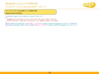 Shareダッシュレットの作り方
プレゼンテーション( .get.head.ftl)のソースコード

リソースファイルへのJar内部のフォルダ構成を指定
/aegif/components/dashlets

  <#include "/org/alfresco/components/component.head.inc">
<#--
    Uncomment the lines below to wire in the client-side assets. Other files will
    also be required if additional functionality, e.g. config dialogues, are needed.
-->
<@script type="text/javascript" src="${page.url.context}/res/aegif/components/dashlets/site_inbox.js"></@script>
<@link rel="stylesheet" type="text/css" href="${page.url.context}/res/aegif/components/dashlets/site_inbox.css" />




                                                                   12
 