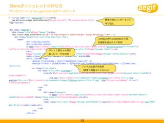 Shareダッシュレットの作り方
プレゼンテーション( .get.html.ftl)のソースコード
  <script type="text/javascript">//<![CDATA[
   new Alfresco.widget.DashletResizer("${args.htmlid}", "${instance.object.id}");         標準のYUIコンポーネント
//]]></script>
                                                                                           呼び出し

<div class="dashlet">
   <div class="title">${msg("header")}</div>
   <div class="body scrollableList"<#-- if args.height??> style="height: ${args.height}px;"</#if -->>
     <div class="detail-list-item first-item last-item">
        <span>                                                                        .config.xmlや.propertiesから設
	    	     	     <#if items?has_content>                                              定情報を読み込んで利用
	    	     	     <#if folder?has_content>
	    	     	     <a href="${url.context}/page/site/${config.script.site_inbox.target.siteid}/documentlibrary#filter=path|/$
{config.script.site_inbox.target.folder}/${user.id}" class="theme-color-1">${msg("message.inbox1")}</a>
	    	     	     </#if>                 ロジック部分から受け
	    	     	     ${msg("message.inbox2")}${msg("message.listnum.latest")}${maxShow}${msg("message.listnum.display")}<br/>
                                       取ったデータを利用
	    	     	     <table class="site_inbox" border="0" rules="rows" width=100%>
	    	     	     <#list items as item>
	    	     	     	    <#assign fileExtIndex = item.fileName?last_index_of(".")>
	    	     	     	    <#assign fileExt = (fileExtIndex > -1)?string(item.fileName?substring(fileExtIndex + 1)?lower_case,
"generic")>	     	
                                                                       ファイル拡張子を取得
	    	     	     	    <tr class="site_inbox">
	    	     	     	    	     <td class="site_inbox fileimage">	         （標準で用意されてるかも）
	    	     	     	    	     	     <a href="${url.context}/page/site/${config.script.site_inbox.target.siteid}/document-details?nodeRef=$
{item.nodeRef}">
	    	     	     	    	     	     	     <img src="${url.context}/res/components/images/filetypes/${fileExt}-file-32.png"
onerror="this.src='${url.context}/res/components/images/filetypes/generic-file-32.png'" alt="${item.displayName}" title="$
{item.displayName}">
	    	     	     	    	     	     </a>
	    	     	     	    	     </td>
	    	     	     	    	     <td>
	    	     	     	    	     	     <h3 class="filename">
	    	     	     	    	     	     	     <a href="${url.context}/page/site/${config.script.site_inbox.target.siteid}/document-details?
nodeRef=${item.nodeRef}" class="theme-color-1">${item.displayName}</a><br/>
	    	     	     	    	     	     </h3>
	    	     	     	    	     	     <span class="site_inbox">${msg("message.modifiedDate")}<span>${item.formattedModifiedOn?string("yyyy年MM月
dd日 HH:mm")}</span></span><br/>
	    	    	     	    	    </td>
	    	    	     	    </tr>	
                          	
	    	    	     </#list>



                                                                   13
 