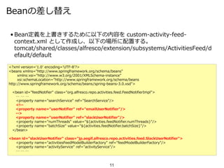 Beanの差し替え
• Bean定義を上書きするために以下の内容を custom-activity-feed-
context.xml として作成し、以下の場所に配置する。
tomcat/shared/classes/alfresco/extension/subsystems/ActivitiesFeed/d
efault/default
11
<?xml version='1.0' encoding='UTF-8'?>
<beans xmlns="http://www.springframework.org/schema/beans"
xmlns:xsi="http://www.w3.org/2001/XMLSchema-instance"
xsi:schemaLocation="http://www.springframework.org/schema/beans
http://www.springframework.org/schema/beans/spring-beans-3.0.xsd">
<bean id="feedNotifier" class="org.alfresco.repo.activities.feed.FeedNotifierImpl">
… … …
<property name="searchService" ref="SearchService"/>
<!--
<property name="userNotifier" ref="emailUserNotifier"/>
-->
<property name="userNotifier" ref="slackUserNotifier"/>
<property name="numThreads" value="${activities.feedNotifier.numThreads}"/>
<property name="batchSize" value="${activities.feedNotifier.batchSize}"/>
</bean>
<bean id="slackUserNotifier" class="jp.aegif.alfresco.repo.activities.feed.SlackUserNotifier">
<property name="activitiesFeedModelBuilderFactory" ref="feedModelBuilderFactory"/>
<property name="activityService" ref="activityService"/>
… … …
 