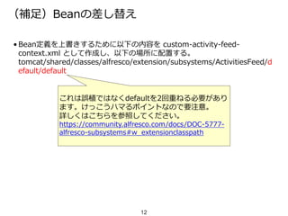 （補足）Beanの差し替え
• Bean定義を上書きするために以下の内容を custom-activity-feed-
context.xml として作成し、以下の場所に配置する。
tomcat/shared/classes/alfresco/extension/subsystems/ActivitiesFeed/d
efault/default
12
これは誤植ではなくdefaultを2回重ねる必要があり
ます。けっこうハマるポイントなので要注意。
詳しくはこちらを参照してください。
https://community.alfresco.com/docs/DOC-5777-
alfresco-subsystems#w_extensionclasspath
 