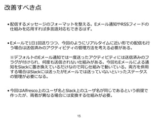 改善すべき点
• 配信するメッセージのフォーマットを整える。Eメール通知やRSSフィードの
仕組みを応用すれば多言語対応もできるはず。
• Eメールで1日1回送りつつ、今回のようにリアルタイムに近い形での配信も行
う場合は送信済みのアクティビティの管理方法を考える必要がある。
※デフォルトのEメール通知では一度送ったアクティビティには送信済みのフ
ラグが付けられ、何度も送信されない仕組みがある。今回もEメールによる通
知をSlackに置き換えているだけなので同じ仕組みで動いている。両方を併用
する場合はSlackには送ったがEメールでは送っていないといったステータス
の管理が必要になる。
• 今回はAlfresco上のユーザ名とSlack上のユーザ名が同じであるという前提で
作ったが、両者が異なる場合には変換する仕組みが必要。
15
 