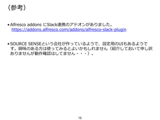 （参考）
• Alfresco addons にSlack連携のアドオンがありました。
https://addons.alfresco.com/addons/alfresco-slack-plugin
• SOURCE SENSEという会社が作っているようで、設定用のUIもあるようで
す。興味のある方は使ってみるとよいかもしれません（紹介しておいて申し訳
ありませんが動作確認はしてません・・・）。
16
 