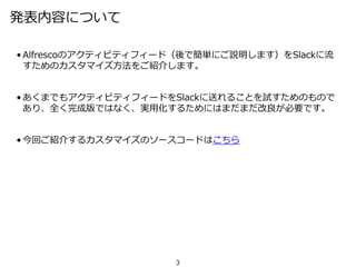 発表内容について
• Alfrescoのアクティビティフィード（後で簡単にご説明します）をSlackに流
すためのカスタマイズ方法をご紹介します。
• あくまでもアクティビティフィードをSlackに送れることを試すためのもので
あり、全く完成版ではなく、実用化するためにはまだまだ改良が必要です。
• 今回ご紹介するカスタマイズのソースコードはこちら
3
 