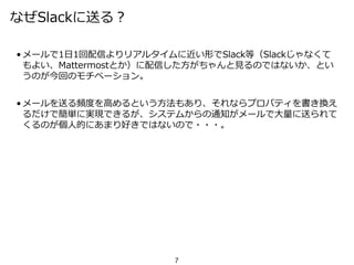 なぜSlackに送る？
• メールで1日1回配信よりリアルタイムに近い形でSlack等（Slackじゃなくて
もよい、Mattermostとか）に配信した方がちゃんと見るのではないか、とい
うのが今回のモチベーション。
• メールを送る頻度を高めるという方法もあり、それならプロパティを書き換え
るだけで簡単に実現できるが、システムからの通知がメールで大量に送られて
くるのが個人的にあまり好きではないので・・・。
7
 