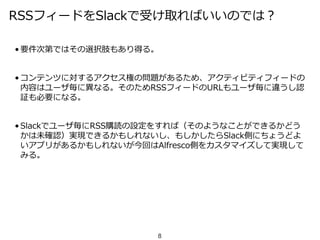RSSフィードをSlackで受け取ればいいのでは？
• 要件次第ではその選択肢もあり得る。
• コンテンツに対するアクセス権の問題があるため、アクティビティフィードの
内容はユーザ毎に異なる。そのためRSSフィードのURLもユーザ毎に違うし認
証も必要になる。
• Slackでユーザ毎にRSS購読の設定をすれば（そのようなことができるかどう
かは未確認）実現できるかもしれないし、もしかしたらSlack側にちょうどよ
いアプリがあるかもしれないが今回はAlfresco側をカスタマイズして実現して
みる。
8
 