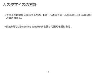 カスタマイズの方針
• できるだけ簡単に実装するため、Eメール通知でメールを送信している部分の
み置き換える。
• Slack側ではIncoming WebHookを使って通知を受け取る。
9
 