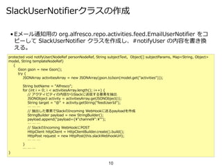 SlackUserNotifierクラスの作成
• Eメール通知用の org.alfresco.repo.activities.feed.EmailUserNotifier をコ
ピーして SlackUserNotifier クラスを作成し、#notifyUser の内容を書き換
える。
10
protected void notifyUser(NodeRef personNodeRef, String subjectText, Object[] subjectParams, Map<String, Object>
model, String templateNodeRef)
{
Gson gson = new Gson();
try {
JSONArray activitiesArray = new JSONArray(gson.toJson(model.get("activities")));
String botName = "Alfresco";
for (int i = 0; i < activitiesArray.length(); i++) {
// アクティビティの内容からSlackに送信する要素を抽出
JSONObject activity = activitiesArray.getJSONObject(i);
String target = "@" + activity.getString("feedUserId");
… … …
// 抽出した要素でSlackのIncoming WebHookに送るpayloadを作成
StringBuilder payload = new StringBuilder();
payload.append("payload={¥"channel¥":¥"");
… … …
// SlackのIncoming WebHookにPOST
HttpClient httpClient = HttpClientBuilder.create().build();
HttpPost request = new HttpPost(this.slackWebhookUrl);
… … …
}
… … …
}
 