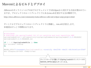 2015©19
Mavenによるビルドとデプロイ
Alfrescoのオンラインヘルプの以下のドキュメントではEclipseから実行する方法が書かれてい
ますが、プロジェクトのルートディレクトリにあるrun.shを実行する方が簡単です。
http://docs.alfresco.com/community/tasks/alfresco-sdk-rad-eclipse-amp-project.html
ターミナルでプロジェクトのルートディレクトリに移動し、run.shを実行します。
※初回はけっこう時間かかります。
#!/bin/bash
# Downloads the spring-loaded lib if not existing and runs repository AMP
springloadedfile=~/.m2/repository/org/springframework/springloaded/1.2.0.RELEASE/
springloaded-1.2.0.RELEASE.jar
if [ ! -f $springloadedfile ]; then
mvn validate -Psetup
fi
MAVEN_OPTS="-javaagent:$springloadedfile -noverify -Xms256m -Xmx2G -XX:PermSize=300m"
mvn integration-test -Pamp-to-war
ホットリロードを可能にするSpring Loadedのインストールや
MAVEN_OPTSの設定もやってくれる。
 