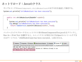 2015©24
ホットリロード：Javaのクラス
サンプルコードのDemoComponent.childNodesCountに以下の行を追記して保存する。
System.out.println("childNodesCount has been executed");
public int childNodesCount(NodeRef nodeRef)
{
System.out.println("childNodesCount has been executed");
log.debug("childNodesCount has been executed");
return nodeService.countChildAssocs(nodeRef, true);
}
パッケージエクスプローラでユニットテスト用のDemoComponentTest.javaを右クリックし、
Run As > JUnit Test を選択すると、ユニットテストが実行されてEclipseのコンソールタブま
たはターミナルに「childNodesCount has been executed」と表示される。
 