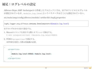 2015©25
補足：ログレベルの設定
Alfresco Repo AMP Archetypeから作成したプロジェクトでは、以下のファイルにログレベル
が設定されているが、module.log.levelというパラメータはどこにも設定されていない。
src/main/amp/conﬁg/alfresco/module/<artifactId>/log4j.properties
以下のいずれかの方法で設定する。
1. Mavenのコマンドを実行する際にオプションで指定する。 
$ mvn integration-test -Dmodule.log.level=DEBUG
2. POMの<properties>で設定する。 
※POMを変更した際は再起動が必要。
log4j.logger.org.alfresco.demoamp.DemoComponent=${module.log.level}
…
<properties>
…
<module.log.level>DEBUG</module.log.level>
…
</properties>
…
 