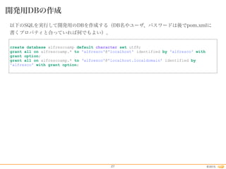 2015©27
開発用DBの作成
以下のSQLを実行して開発用のDBを作成する（DB名やユーザ、パスワードは後でpom.xmlに
書くプロパティと合っていれば何でもよい）。
create database alfrescoamp default character set utf8;
grant all on alfrescoamp.* to 'alfresco'@'localhost' identified by 'alfresco' with
grant option;
grant all on alfrescoamp.* to ‘alfresco'@'localhost.localdomain' identified by
'alfresco' with grant option;
 