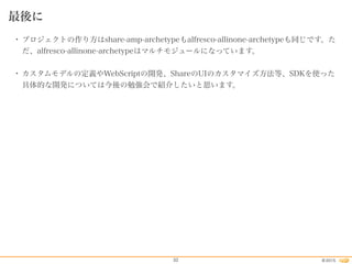 2015©32
最後に
• プロジェクトの作り方はshare-amp-archetypeもalfresco-allinone-archetypeも同じです。た
だ、alfresco-allinone-archetypeはマルチモジュールになっています。
• カスタムモデルの定義やWebScriptの開発、ShareのUIのカスタマイズ方法等、SDKを使った
具体的な開発については今後の勉強会で紹介したいと思います。
 