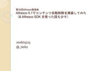 第33回Alfresco勉強会
Alfresco 5.1でコンテンツ自動削除を実装してみた
（& Alfresco SDK を使った話も少々）
2016/05/25
@_tasky
 